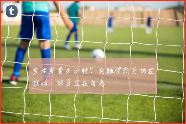 努涅斯要去沙特？利雅得新月仍在推动，球员正在考虑