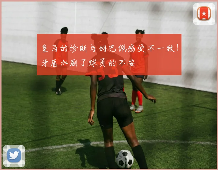 皇马的诊断与姆巴佩感受不一致！矛盾加剧了球员的不安