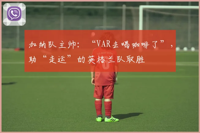 加纳队主帅：“VAR去喝咖啡了”，助“走运”的英格兰队取胜